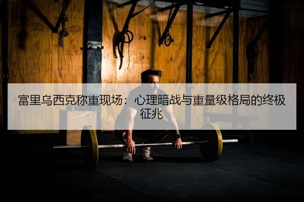 富里乌西克称重现场：心理暗战与重量级格局的终极征兆